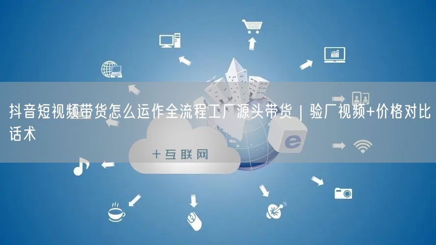 抖音短视频带货怎么运作全流程工厂源头带货｜验厂视频+价格对比话术