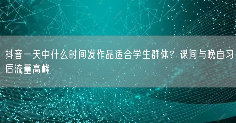 抖音一天中什么时间发作品适合学生群体？课间与晚自习后流量高峰