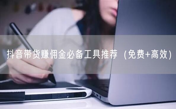 抖音带货赚佣金必备工具推荐（免费+高效）