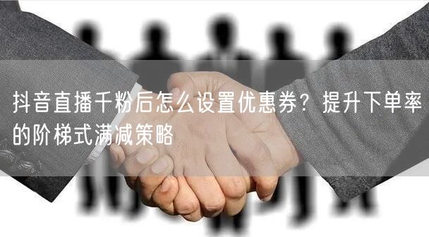 抖音直播千粉后怎么设置优惠券？提升下单率的阶梯式满减策略
