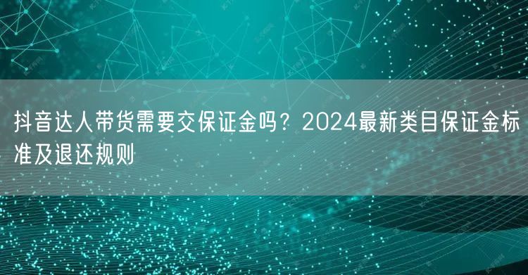 抖音达人带货需要交保证金吗？2024最新类目保证金标准及退还规则