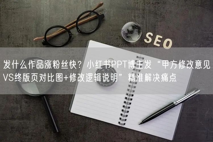 发什么作品涨粉丝快？小红书PPT博主发“甲方修改意见VS终版页对比图+修改逻辑说明”精准解决痛点