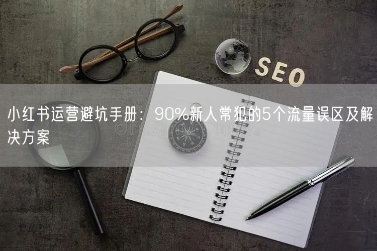 小红书运营避坑手册：90%新人常犯的5个流量误区及解决方案