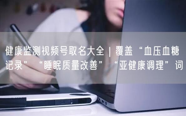 健康监测视频号取名大全｜覆盖“血压血糖记录”“睡眠质量改善”“亚健康调理”词