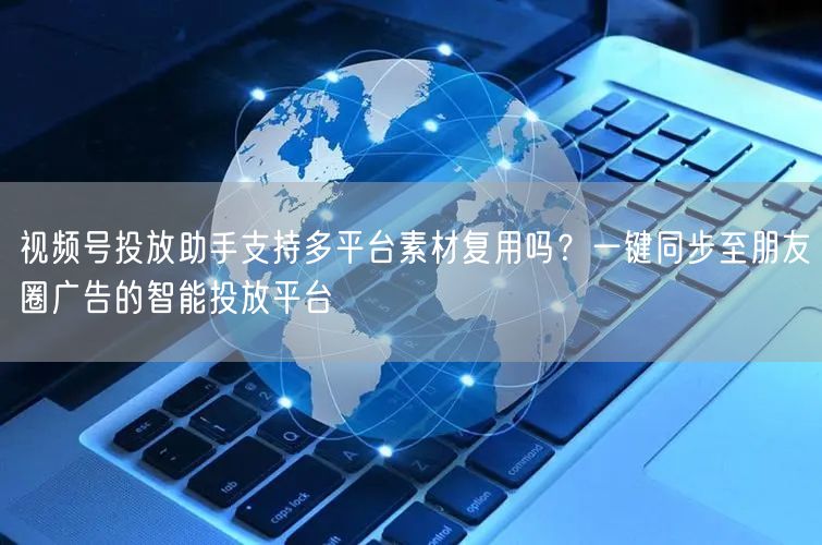 视频号投放助手支持多平台素材复用吗？一键同步至朋友圈广告的智能投放平台