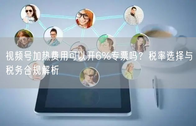 视频号加热费用可以开6%专票吗？税率选择与税务合规解析