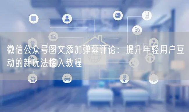 微信公众号图文添加弹幕评论：提升年轻用户互动的新玩法接入教程